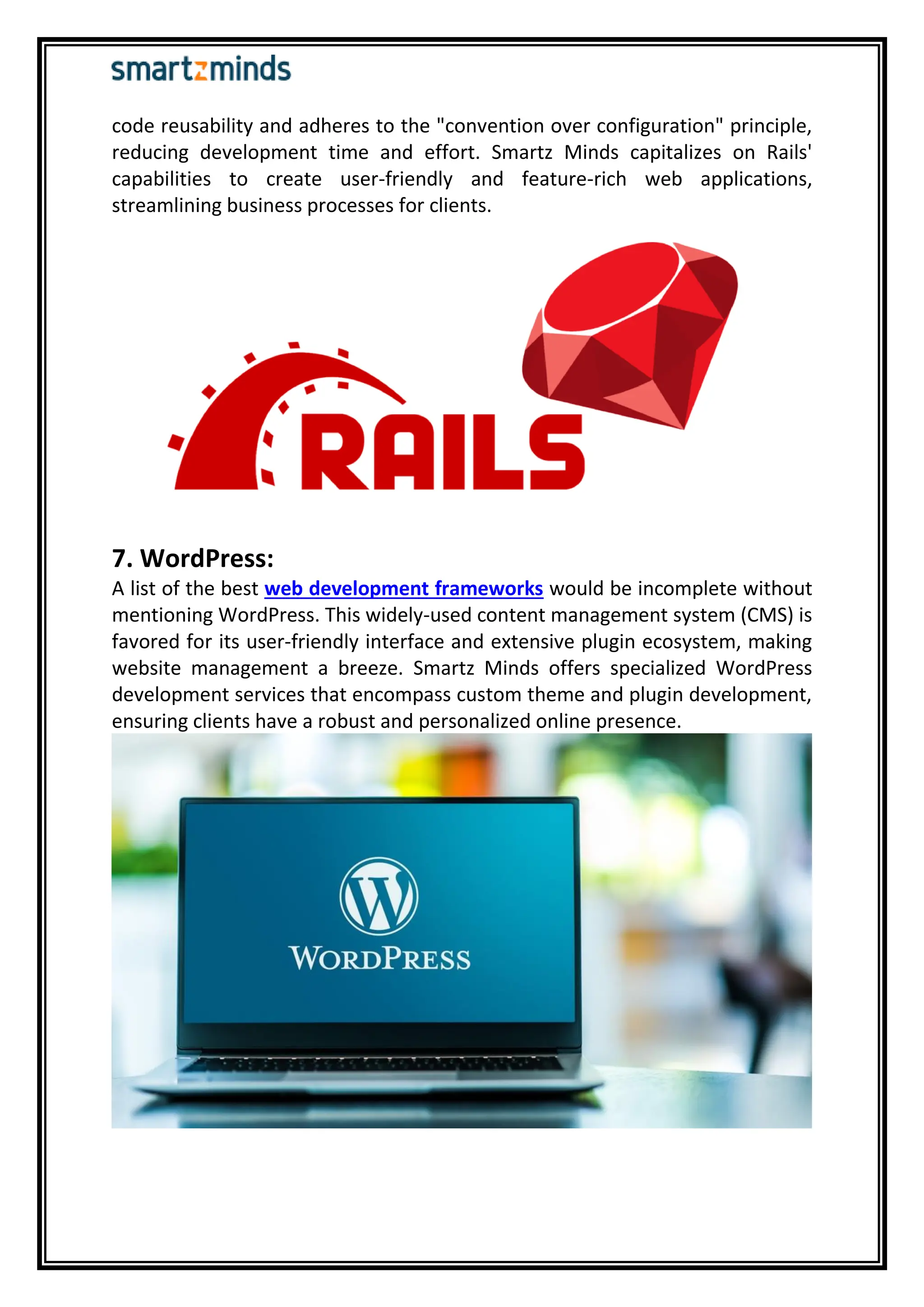 code reusability and adheres to the "convention over configuration" principle,
reducing development time and effort. Smartz Minds capitalizes on Rails'
capabilities to create user-friendly and feature-rich web applications,
streamlining business processes for clients.
7. WordPress:
A list of the best web development frameworks would be incomplete without
mentioning WordPress. This widely-used content management system (CMS) is
favored for its user-friendly interface and extensive plugin ecosystem, making
website management a breeze. Smartz Minds offers specialized WordPress
development services that encompass custom theme and plugin development,
ensuring clients have a robust and personalized online presence.
 