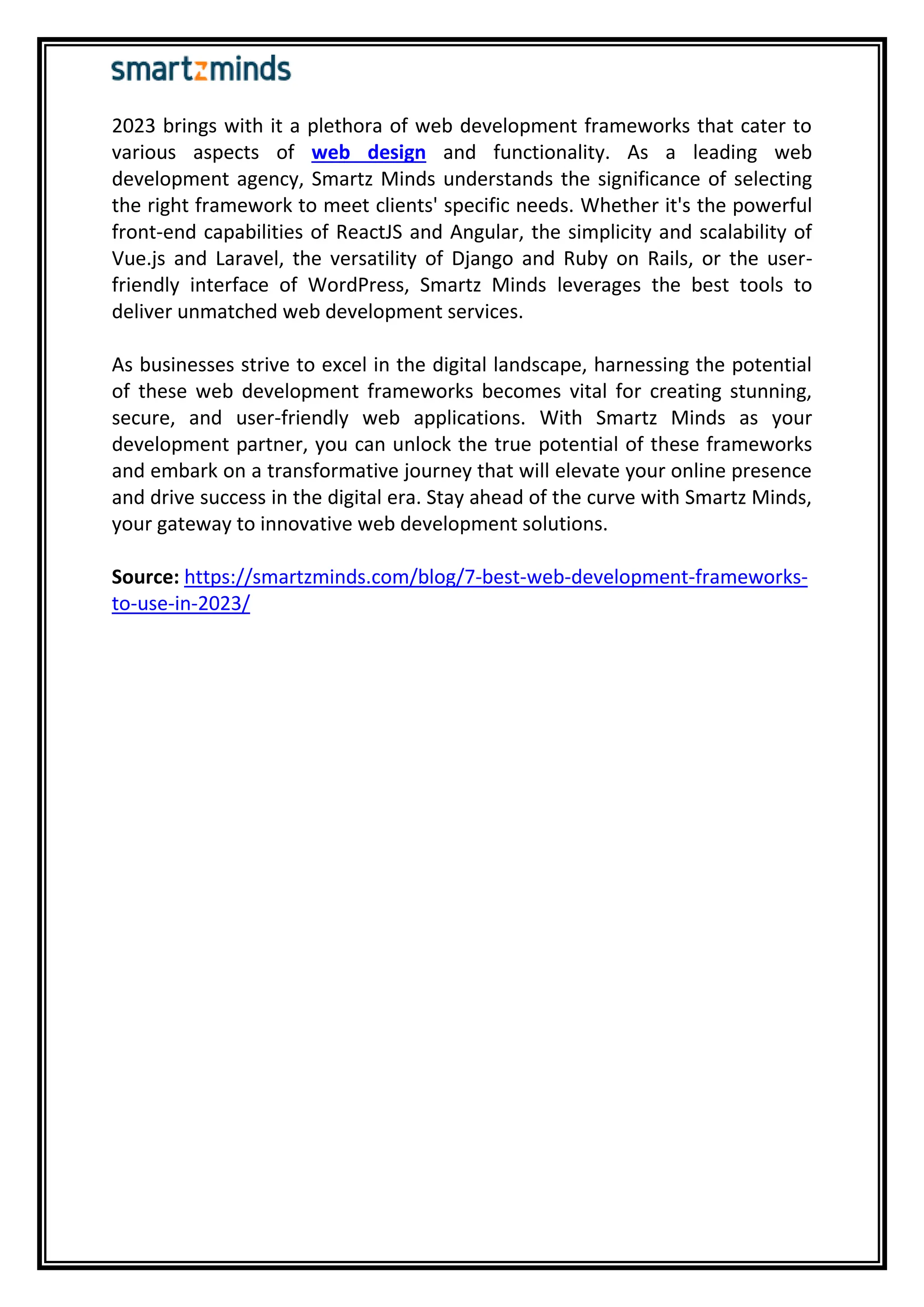 2023 brings with it a plethora of web development frameworks that cater to
various aspects of web design and functionality. As a leading web
development agency, Smartz Minds understands the significance of selecting
the right framework to meet clients' specific needs. Whether it's the powerful
front-end capabilities of ReactJS and Angular, the simplicity and scalability of
Vue.js and Laravel, the versatility of Django and Ruby on Rails, or the user-
friendly interface of WordPress, Smartz Minds leverages the best tools to
deliver unmatched web development services.
As businesses strive to excel in the digital landscape, harnessing the potential
of these web development frameworks becomes vital for creating stunning,
secure, and user-friendly web applications. With Smartz Minds as your
development partner, you can unlock the true potential of these frameworks
and embark on a transformative journey that will elevate your online presence
and drive success in the digital era. Stay ahead of the curve with Smartz Minds,
your gateway to innovative web development solutions.
Source: https://smartzminds.com/blog/7-best-web-development-frameworks-
to-use-in-2023/
 