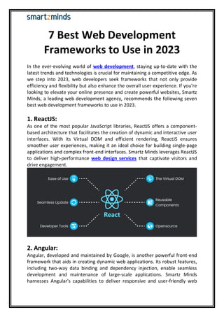 7 Best Web Development
Frameworks to Use in 2023
In the ever-evolving world of web development, staying up-to-date with the
latest trends and technologies is crucial for maintaining a competitive edge. As
we step into 2023, web developers seek frameworks that not only provide
efficiency and flexibility but also enhance the overall user experience. If you're
looking to elevate your online presence and create powerful websites, Smartz
Minds, a leading web development agency, recommends the following seven
best web development frameworks to use in 2023.
1. ReactJS:
As one of the most popular JavaScript libraries, ReactJS offers a component-
based architecture that facilitates the creation of dynamic and interactive user
interfaces. With its Virtual DOM and efficient rendering, ReactJS ensures
smoother user experiences, making it an ideal choice for building single-page
applications and complex front-end interfaces. Smartz Minds leverages ReactJS
to deliver high-performance web design services that captivate visitors and
drive engagement.
2. Angular:
Angular, developed and maintained by Google, is another powerful front-end
framework that aids in creating dynamic web applications. Its robust features,
including two-way data binding and dependency injection, enable seamless
development and maintenance of large-scale applications. Smartz Minds
harnesses Angular's capabilities to deliver responsive and user-friendly web
 