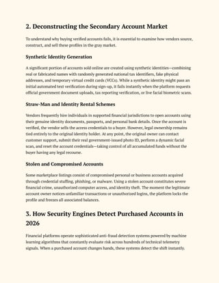 2. Deconstructing the Secondary Account Market
To understand why buying verified accounts fails, it is essential to examine how vendors source,
construct, and sell these profiles in the gray market.
Synthetic Identity Generation
A significant portion of accounts sold online are created using synthetic identities—combining
real or fabricated names with randomly generated national tax identifiers, fake physical
addresses, and temporary virtual credit cards (VCCs). While a synthetic identity might pass an
initial automated text verification during sign-up, it fails instantly when the platform requests
official government document uploads, tax reporting verification, or live facial biometric scans.
Straw-Man and Identity Rental Schemes
Vendors frequently hire individuals in supported financial jurisdictions to open accounts using
their genuine identity documents, passports, and personal bank details. Once the account is
verified, the vendor sells the access credentials to a buyer. However, legal ownership remains
tied entirely to the original identity holder. At any point, the original owner can contact
customer support, submit their real government-issued photo ID, perform a dynamic facial
scan, and reset the account credentials—taking control of all accumulated funds without the
buyer having any legal recourse.
Stolen and Compromised Accounts
Some marketplace listings consist of compromised personal or business accounts acquired
through credential stuffing, phishing, or malware. Using a stolen account constitutes severe
financial crime, unauthorized computer access, and identity theft. The moment the legitimate
account owner notices unfamiliar transactions or unauthorized logins, the platform locks the
profile and freezes all associated balances.
3. How Security Engines Detect Purchased Accounts in
2026
Financial platforms operate sophisticated anti-fraud detection systems powered by machine
learning algorithms that constantly evaluate risk across hundreds of technical telemetry
signals. When a purchased account changes hands, these systems detect the shift instantly.
 