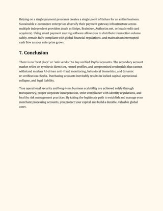 Relying on a single payment processor creates a single point of failure for an entire business.
Sustainable e-commerce enterprises diversify their payment gateway infrastructure across
multiple independent providers (such as Stripe, Braintree, Authorize.net, or local credit card
acquirers). Using smart payment routing software allows you to distribute transaction volume
safely, remain fully compliant with global financial regulations, and maintain uninterrupted
cash flow as your enterprise grows.
7. Conclusion
There is no "best place" or "safe vendor" to buy verified PayPal accounts. The secondary account
market relies on synthetic identities, rented profiles, and compromised credentials that cannot
withstand modern AI-driven anti-fraud monitoring, behavioral biometrics, and dynamic
re-verification checks. Purchasing accounts inevitably results in locked capital, operational
collapse, and legal liability.
True operational security and long-term business scalability are achieved solely through
transparency, proper corporate incorporation, strict compliance with identity regulations, and
healthy risk management practices. By taking the legitimate path to establish and manage your
merchant processing accounts, you protect your capital and build a durable, valuable global
asset.
 