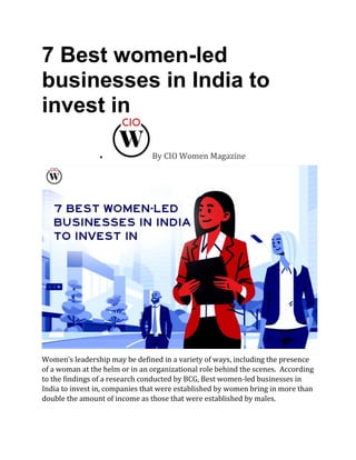 7 Best women-led
businesses in India to
invest in
• By CIO Women Magazine
Women’s leadership may be defined in a variety of ways, including the presence
of a woman at the helm or in an organizational role behind the scenes. According
to the findings of a research conducted by BCG, Best women-led businesses in
India to invest in, companies that were established by women bring in more than
double the amount of income as those that were established by males.
 