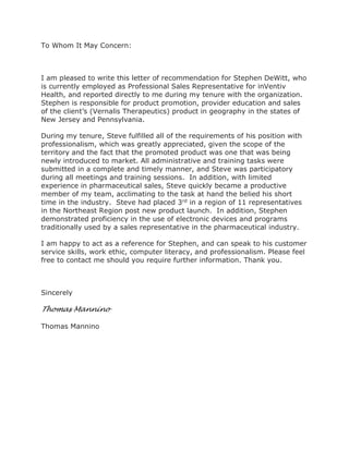 To Whom It May Concern:
I am pleased to write this letter of recommendation for Stephen DeWitt, who
is currently employed as Professional Sales Representative for inVentiv
Health, and reported directly to me during my tenure with the organization.
Stephen is responsible for product promotion, provider education and sales
of the client’s (Vernalis Therapeutics) product in geography in the states of
New Jersey and Pennsylvania.
During my tenure, Steve fulfilled all of the requirements of his position with
professionalism, which was greatly appreciated, given the scope of the
territory and the fact that the promoted product was one that was being
newly introduced to market. All administrative and training tasks were
submitted in a complete and timely manner, and Steve was participatory
during all meetings and training sessions. In addition, with limited
experience in pharmaceutical sales, Steve quickly became a productive
member of my team, acclimating to the task at hand the belied his short
time in the industry. Steve had placed 3rd in a region of 11 representatives
in the Northeast Region post new product launch. In addition, Stephen
demonstrated proficiency in the use of electronic devices and programs
traditionally used by a sales representative in the pharmaceutical industry.
I am happy to act as a reference for Stephen, and can speak to his customer
service skills, work ethic, computer literacy, and professionalism. Please feel
free to contact me should you require further information. Thank you.
Sincerely
Thomas Mannino
Thomas Mannino
 