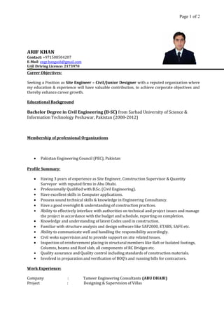 Page 1 of 2
ARIF KHAN
Contact: +971508504207
E-Mail: engr.bangush@gmail.com
UAE Driving Licence: 2173970
Career Objectives:
Seeking a Position as Site Engineer – Civil/Junior Designer with a reputed organization where
my education & experience will have valuable contribution, to achieve corporate objectives and
thereby enhance career growth.
Educational Background
Bachelor Degree in Civil Engineering (B-SC) from Sarhad University of Science &
Information Technology Peshawar, Pakistan (2008-2012)
Membership of professional Organizations
• Pakistan Engineering Council (PEC), Pakistan
Profile Summary:
• Having 3 years of experience as Site Engineer, Construction Supervisor & Quantity
Surveyor with reputed firms in Abu Dhabi.
• Professionally Qualified with B.Sc. (Civil Engineering).
• Have excellent skills in Computer applications.
• Possess sound technical skills & knowledge in Engineering Consultancy.
• Have a good oversight & understanding of construction practices.
• Ability to effectively interface with authorities on technical and project issues and manage
the project in accordance with the budget and schedule, reporting on completion.
• Knowledge and understanding of latest Codes used in construction.
• Familiar with structure analysis and design software like SAP2000, ETABS, SAFE etc.
• Ability to communicate well and handling the responsibility accordingly.
• Civil woks supervision and to provide support on site related issues.
• Inspection of reinforcement placing in structural members like Raft or Isolated footings,
Columns, beams and Roof slab, all components of RC Bridges etc.
• Quality assurance and Quality control including standards of construction materials.
• Involved in preparation and verification of BOQ’s and running bills for contractors.
Work Experience:
Company : Tameer Engineering Consultants (ABU DHABI)
Project : Designing & Supervision of Villas
 