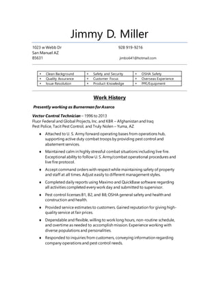 Jimmy D. Miller
1023 w Webb Dr 928 919-9216
San Manuel AZ
85631 jimbo641@hotmail.com
 Clean Background  Safety and Security  OSHA Safety
 Quality Assurance  Customer Focus  Overseas Experience
 Issue Resolution  Product Knowledge  PPE/Equipment
Work History
Presently working as Burnerman forAsarco
Vector Control Technician – 1996 to 2013
Fluor Federal and Global Projects, Inc. and KBR – Afghanistan and Iraq
Pest Police, Tacit Pest Control, and Truly Nolen – Yuma, AZ
 Attached to U. S. Army forward operating bases from operations hub,
supporting active duty combat troops by providing pest control and
abatement services.
 Maintained calm in highly stressful combat situations including live fire.
Exceptional ability to follow U. S. Army/combat operational procedures and
live fire protocol.
 Accept command orders with respect while maintaining safety of property
and staff at all times. Adjust easily to different management styles.
 Completed daily reports using Maximo and QuickBase software regarding
all activities completed every work day and submitted to supervisor.
 Pest control licenses B1, B2, and B8; OSHA general safety and health and
construction and health.
 Provided service estimates to customers. Gained reputation for giving high-
quality service at fair prices.
 Dependable and flexible, willing to work long hours, non-routine schedule,
and overtime as needed to accomplish mission. Experience working with
diverse populations and personalities.
 Responded to inquiries from customers, conveying information regarding
company operations and pest control needs.
 