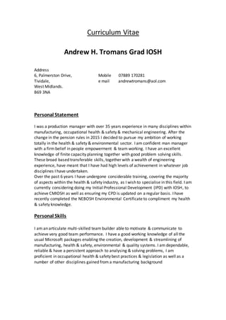 Curriculum Vitae
Andrew H. Tromans Grad IOSH
Address
6, Palmerston Drive, Mobile 07889 170281
Tividale, e mail andrewtromans@aol.com
West Midlands.
B69 3NA
Personal Statement
I was a production manager with over 35 years experience in many disciplines within
manufacturing, occupational health & safety & mechanical engineering. After the
change in the pension rules in 2015 I decided to pursue my ambition of working
totally in the health & safety & environmental sector. I am confident man manager
with a firm belief in people empowerment & team working. I have an excellent
knowledge of finite capacity planning together with good problem solving skills.
These broad based transferable skills, together with a wealth of engineering
experience, have meant that I have had high levels of achievement in whatever job
disciplines I have undertaken.
Over the past 6 years I have undergone considerable training, covering the majority
of aspects within the health & safety industry, as I wish to specialise in this field. I am
currently considering doing my Initial Professional Development (IPD) with IOSH, to
achieve CMIOSH as well as ensuring my CPD is updated on a regular basis. I have
recently completed the NEBOSH Environmental Certificate to compliment my health
& safety knowledge.
Personal Skills
I am an articulate multi-skilled team builder able to motivate & communicate to
achieve very good team performance. I have a good working knowledge of all the
usual Microsoft packages enabling the creation, development & streamlining of
manufacturing, health & safety, environmental & quality systems. I am dependable,
reliable & have a persistent approach to analysing & solving problems, I am
proficient in occupational health & safety best practices & legislation as well as a
number of other disciplines gained from a manufacturing background
 