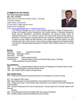 CURRICULUM VITAE
Prof. Moses Moywaywa Nyangito
(BSc., MSc. and PhD)
Department of Land Resources Mgt and Agric. Technology
University of Nairobi
Upper Kabete, Loresho Road
P.O. Box 29053 – 00625, Nairobi, Kenya.
Mobile Phone: 0725665972
E-mail: mmnyangito@yahoo.com or nyangito@uonbi.ac.ke
I Prof. Moses M. Nyangito have over 15 years successful experience in Training at University level in
Ecology and Rangeland Resource Management, and providing expertise in Rangeland Management,
Natural Resource Management, Environmental Management and Agricultural related sectors for
sustainable development. I am a self-driven, dynamic, and results-oriented expert with high aptitude for
performance. I have experience in applying research driven solutions for sustainable development, ability
to analyze and apply insights and team approach to drive implementation of best practices, and good
networking skills. Also, I have had wide in house training in strategic management and leadership leading
to my elevation to Manager Strategic Management Unit (SMU)- Student Welfare Authority of the University
of Nairobi.
Bio-data
Nationality: Kenyan National ID No: 8812366
Gender:Male Marital status: Married
Date of Birth: 12/12/1965
Languages Spoken: English, Kiswahili and Kisii
Current Position: Associate Professor, Dept of Land Resource Mgt and Agric. Technology
Faculty of Agriculture, University of Nairobi
Key qualifications
2005 PhD. Range Management (Resource Ecology and Management), University of Nairobi, Kenya
1995` MSc. Range Management, University of Nairobi, Kenya
1990 BSc. Animal Production, Egerton University, Kenya
Other certified training
2012 – Performance enhancement; Empowerment Resource Technologies LtD, University of Nairobi
2011 - Anti- plagiarism, IEEE, Nairobi
2009 - Desert adapted trees for slowing desertification, Arava Institute of Environmental Studies, Israel
2009 - Certified Lead Expert in Environmental Impact Assessment by the National Environmental Management
Authority (NEMA)
2008 – eContent Development and the use of eLearning tools, Training Programme for University Academic staff,
University
of Nairobi
2007 – Quality Management Systems, ISO 90001:2000, Kenya Bureau of Standards
2006 – Scientific proposal writing, RAIN ASARECA/University of Nairobi
1
 