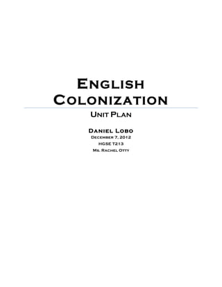  
	
  
ENGLISH
COLONIZATION
UNIT PLAN
	
  
Daniel Lobo
December 7, 2012
HGSE T213
Ms. Rachel Otty
	
  
	
  
	
  
	
  
	
  
	
  
	
  
	
  
	
  
	
  
	
  
	
  
	
  
	
  
 