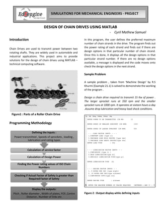 DESIGN OF CHAIN DRIVES USING MATLAB
- Cyril Mathew Samuel
Introduction
Chain Drives are used to transmit power between two
rotating shafts. They are widely used in automobile and
industrial applications. This project aims to provide
solutions for the design of chain drives using MATLAB –
technical computing software.
Figure1 : Parts of a Roller Chain Drive
Programming Methodology
Display the outputs:
Pitch , Roller diameter , Width of plates, FOS ,Centre
Distance , Number of links etc
Checking if Actual Factor of Safety is greater than
Required Factor of Safety
Finding the Power rating values of ISO Chain
Numbers
Calculation of Design Power
Calculation of service factor
Defining the inputs :
Power transmitted , Speeds of sprockets , loading ,
lubrication and rating types
In this program, the user defines the preferred maximum
number of chain strands in the drive. The program finds out
the power rating of each strand and finds out if there are
design options in that particular number of chain strand.
Once this is done, it displays all the design options in that
particular strand number. If there are no design options
available, a message is displayed and the code moves onto
check the design options in the next strand.
Sample Problem
A sample problem , taken from ‘Machine Design’ by R.S
Khurmi (Example 21.1) is solved to demonstrate the working
of the program .
Design a chain drive required to transmit 15 Kw of power .
The larger sprocket runs at 350 rpm and the smaller
sprocket runs at 1000 rpm. It operates at sixteen hours a day
.Assume drop lubrication and heavy load shock conditions.
Figure 2 : Output display while defining inputs
 
