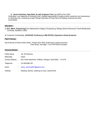  Kaveri Industries, New Delhi, As Astt. Engineer From July 2002 to Feb, 2003
Controlling Line Inspection & Production both. Headed responsibility of quality control, production and maintenance
of Machinery etc. comprising of Light Fittings Fabrication & Press Items for Railway Coaches and other
Automobiles.
Education :
 B.E. (Mech. Engineering) from Maharashtra College of Engineering, Nilanga (Swami Ramanand Teerth Marathwada
University, Nanded) in 2002.
 Computer Comfortability: AUTOCAD, Proficiency in MS OFFICE, Expertise in Email & Internet
Plant Training :
Gas Authority of India Limited, Noida : Project work: Role of planning in project execution.
Case Study: Jamnagar – Loni LPG Pipe line project.
Personal Details :
Father Name : Sh. R.K.Sharma
Nationality : Indian
Contact Address : 623, Krishi Apartment, D-Block, Vikaspuri, New Delhi – 110 018
Telephone : +91-9910981187
Email : veenu_sharma2001@yahoo.com.
Hobbies : Reading, Games, Listening to music, Social Work.
 