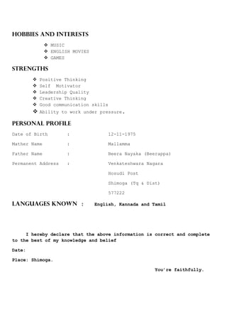 HOBBIES AND INTERESTS
 MUSIC
 ENGLISH MOVIES
 GAMES
STRENGTHS
 Positive Thinking
 Self Motivator
 Leadership Quality
 Creative Thinking
 Good communication skills
 Ability to work under pressure.
PERSONAL PROFILE
Date of Birth : 12-11-1975
Mather Name : Mallamma
Father Name : Beera Nayaka (Beerappa)
Permanent Address : Venkateshwara Nagara
Hosudi Post
Shimoga (Tq & Dist)
577222
Languages Known : English, Kannada and Tamil
I hereby declare that the above information is correct and complete
to the best of my knowledge and belief
Date:
Place: Shimoga.
You’re faithfully.
 