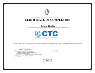 889931
CERTIFICATE OF COMPLETION
Jeana Maddux
The above named has successfully met the requirements of The California Association of REALTORS® to obtain this Certification.
Verifier Date: 7/22/16
Pat “Ziggy” Zicarelli, 2016 President, C.A.R.
Real Estate Business Services®, Inc.
A subsidiary of the CALIFORNIA ASSOCIATION OF REALTORS®
525 S. Virgil Avenue Los Angeles, CA 90020
(213) 739-8241
Certificate #
 