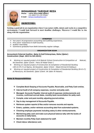 MOHAMMAD TARIQUE REZA
Phone : +974-7013-3490 (Qatar)
+91-8800-731-270 (India)
E-mail : tarique.reza@yahoo.com
OBJECTIVES:
Seeking a good job in an organization where I can nature skills, talents and works in a competitive
environment. I would look forward to meet deadline challenges. Moreover I would like to rise
along with the organization.
SYNOPSIS
 Ten years’ of progressive accounting and auditing experience.
 Five years’ experience in Gulf Country.
 Auditor internship
 Commerce graduate from Delhi University regular college.
ORGANIZATION SCAN
Accountant/Internal Auditor, Qatar & Gulf Enterprises, Doha (Qatar)
Construction (Sept. 2013 to Oct.2015)
 Working on reputed project of Al Wakrah School Construction & Competition at Wakrah,
Ad Dawahah, Qatar (Client : Heirs Of Abdel Ghani )
 Working on reputed project of Construction & Completion of Residential Building
(2B+G+M+7) at Najma, Ad Dawahah, Qatar (Client : Obaid Ahmed Al Siddiqui)
 Working on reputed project of Construction & Completion of Residential Building (B+G+7)
at Mansoura, Ad Dawahah, Qatar (Client :Ali Jaber Al Hassan)
Roles & Responsibilities:
 Complete Book Keeping of Accounts Payable, Receivable, and Petty Cash entries.
 Internal Audit of all company expenses, voucher and petty cash.
 Managed: Accounts Payable; Internal audit of expenses reimbursements and
invoices, confirmed accrual dates, monthly bank reconciliation for petty cash.
 Compile, enter and post monthly adjusting journal entries.
 Day to day management of Accounts Payable.
 Retrieves system reports & files and/or removes records and reports.
 Enters, updates, and/or retrieves accounting data from automated systems.
 Checking employee payments including salary & other reimbursements.
 Maintaining petty cash and make sure physical balance tally with the books of
accounts on daily basis.
 Maintain monthly Petty Cash statement for staff.
 Check labour attendance card.
 