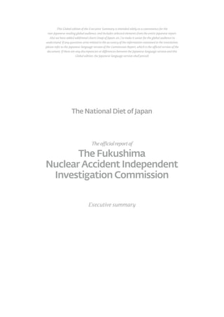 The National Diet of Japan
Theofficialreportof
Executive summary
The Fukushima
Nuclear Accident Independent
Investigation Commission
This Global edition of the Executive Summary is intended solely as a convenience for the
non-Japanese-reading global audience, and includes selected elements from the entire Japanese report.
Also we have added additional charts (map of Japan, etc.) to make it easier for the global audience to
understand. If any questions arise related to the accuracy of the information contained in the translation,
please refer to the Japanese-language version of the Commission Report, which is the official version of the
document. If there are any discrepancies or differences between the Japanese-language version and this
Global edition, the Japanese-language version shall prevail.
 