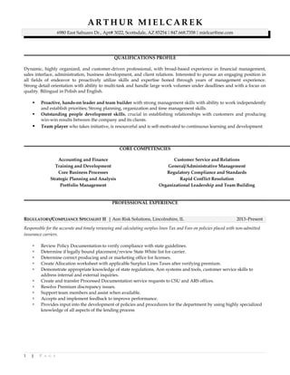 A R T H U R M I E L C A R E K
6980 East Sahuaro Dr., Apt# 3022, Scottsdale, AZ 85254  847.668.7358  mielcar@me.com
QUALIFICATIONS PROFILE
Dynamic, highly organized, and customer-driven professional, with broad-based experience in financial management,
sales interface, administration, business development, and client relations. Interested to pursue an engaging position in
all fields of endeavor to proactively utilize skills and expertise honed through years of management experience.
Strong detail orientation with ability to multi-task and handle large work volumes under deadlines and with a focus on
quality. Bilingual in Polish and English.
 Proactive, hands-on leader and team builder with strong management skills with ability to work independently
and establish priorities; Strong planning, organization and time management skills.
 Outstanding people development skills, crucial in establishing relationships with customers and producing
win-win results between the company and its clients.
 Team player who takes initiative, is resourceful and is self-motivated to continuous learning and development
CORE COMPETENCIES
Accounting and Finance
Training and Development
Core Business Processes
Strategic Planning and Analysis
Portfolio Management
Customer Service and Relations
General/Administrative Management
Regulatory Compliance and Standards
Rapid Conflict Resolution
Organizational Leadership and Team Building
PROFESSIONAL EXPERIENCE
REGULATORY/COMPLIANCE SPECIALIST II | Aon Risk Solutions, Lincolnshire, IL 2013–Present
Responsible for the accurate and timely reviewing and calculating surplus lines Tax and Fees on policies placed with non-admitted
insurance carriers.
 Review Policy Documentation to verify compliance with state guidelines.
 Determine if legally bound placement/review State White list for carrier.
 Determine correct producing and or marketing office for licenses.
 Create Allocation worksheet with applicable Surplus Lines Taxes after verifying premium.
 Demonstrate appropriate knowledge of state regulations, Aon systems and tools, customer service skills to
address internal and external inquiries.
 Create and transfer Processed Documentation service requests to CSU and ARS offices.
 Resolve Premium discrepancy issues.
 Support team members and assist when available.
 Accepts and implement feedback to improve performance.
 Provides input into the development of policies and procedures for the department by using highly specialized
knowledge of all aspects of the lending process
1 | P A G E
 