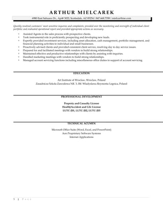 A R T H U R M I E L C A R E K
6980 East Sahuaro Dr., Apt# 3022, Scottsdale, AZ 85254  847.668.7358  mielcar@me.com
Quickly resolved customers’ most sensitive inquiries and complaints; presided over the monitoring and oversight of individual client
portfolio; and evaluated operational report and provided appropriate actions as necessary.
 Assisted Agents in the sales process with prospective clients.
 Took instrumental role in proficiently prospecting and developing new leads.
 Expertly provided investment services, including asset allocation, cash management, portfolio management, and
financial planning activities to individual and small businesses.
 Proactively advised clients and provided consistent client service, resolving day to day service issues.
 Prepared for and facilitated meetings with vendors to build strong relationships.
 Maintained effective and productive relationships with clients by assisting with inquiries.
 Handled marketing meetings with vendors to build strong relationships.
 Managed account servicing functions including miscellaneous office duties in support of account servicing.
EDUCATION
Art Institute of Wroclaw, Wroclaw, Poland
Zasadnicza Szkola Zawodowa NR. 3, IM. Wladyslawa Reymonta Legnica, Poland
PROFESSIONAL DEVELOPMENT
Property and Casualty License
Health/Accident and Life License
LUTC-201, LUTC-202, LUTC-203
TECHNICAL ACUMEN
Microsoft Office Suite (Word, Excel, and PowerPoint)
Aon Proprietary Software Systems
Internet Applications
3 | P A G E
 
