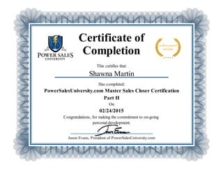 Certificate of
Completion
This certifies that:
Shawna Martin
Has completed:
PowerSalesUniversity.com Master Sales Closer Certification
Part II
On
02/24/2015
Congratulations, for making the commitment to on-going
personal development.
Jason Evans, President of PowerSalesUniversity.com
 