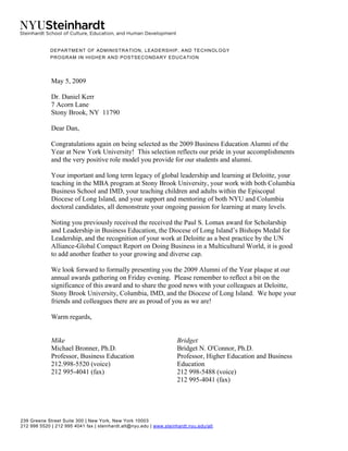 239 Greene Street Suite 300 | New York, New York 10003
212 998 5520 | 212 995 4041 fax | steinhardt.alt@nyu.edu | www.steinhardt.nyu.edu/alt
DEPARTMENT OF ADMINISTRATION, LEADERSHIP, AND TECHNOLOGY
PROGRAM IN HIGHER AND POSTSECONDARY EDUCATION
May 5, 2009
Dr. Daniel Kerr
7 Acorn Lane
Stony Brook, NY 11790
Dear Dan,
Congratulations again on being selected as the 2009 Business Education Alumni of the
Year at New York University! This selection reflects our pride in your accomplishments
and the very positive role model you provide for our students and alumni.
Your important and long term legacy of global leadership and learning at Deloitte, your
teaching in the MBA program at Stony Brook University, your work with both Columbia
Business School and IMD, your teaching children and adults within the Episcopal
Diocese of Long Island, and your support and mentoring of both NYU and Columbia
doctoral candidates, all demonstrate your ongoing passion for learning at many levels.
Noting you previously received the received the Paul S. Lomax award for Scholarship
and Leadership in Business Education, the Diocese of Long Island’s Bishops Medal for
Leadership, and the recognition of your work at Deloitte as a best practice by the UN
Alliance-Global Compact Report on Doing Business in a Multicultural World, it is good
to add another feather to your growing and diverse cap.
We look forward to formally presenting you the 2009 Alumni of the Year plaque at our
annual awards gathering on Friday evening. Please remember to reflect a bit on the
significance of this award and to share the good news with your colleagues at Deloitte,
Stony Brook University, Columbia, IMD, and the Diocese of Long Island. We hope your
friends and colleagues there are as proud of you as we are!
Warm regards,
Mike
Michael Bronner, Ph.D.
Professor, Business Education
212.998-5520 (voice)
212 995-4041 (fax)
Bridget
Bridget N. O'Connor, Ph.D.
Professor, Higher Education and Business
Education
212 998-5488 (voice)
212 995-4041 (fax)
 