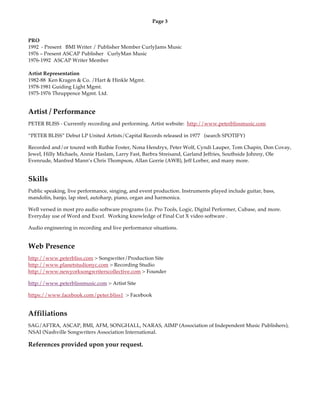 Page 3
PRO
1992 - Present BMI Writer / Publisher Member CurlyJams Music
1976 – Present ASCAP Publisher CurlyMan Music
1976-1992 ASCAP Writer Member
Artist Representation
1982-88 Ken Kragen & Co. /Hart & Hinkle Mgmt.
1978-1981 Guiding Light Mgmt.
1975-1976 Thruppence Mgmt. Ltd.
Artist / Performance
PETER BLISS - Currently recording and performing. Artist website: http://www.peterblissmusic.com
“PETER BLISS” Debut LP United Artists/Capital Records released in 1977 (search SPOTIFY)
Recorded and/or toured with Ruthie Foster, Nona Hendryx, Peter Wolf, Cyndi Lauper, Tom Chapin, Don Covay,
Jewel, Hilly Michaels, Annie Haslam, Larry Fast, Barbra Streisand, Garland Jeffries, Southside Johnny, Ole
Evenrude, Manfred Mann’s Chris Thompson, Allan Gorrie (AWB), Jeff Lorber, and many more.
Skills
Public speaking, live performance, singing, and event production. Instruments played include guitar, bass,
mandolin, banjo, lap steel, autoharp, piano, organ and harmonica.
Well versed in most pro audio software programs (i.e. Pro Tools, Logic, Digital Performer, Cubase, and more.
Everyday use of Word and Excel. Working knowledge of Final Cut X video software .
Audio engineering in recording and live performance situations.
Web Presence
http://www.peterbliss.com > Songwriter/Production Site
http://www.planetstudionyc.com > Recording Studio
http://www.newyorksongwriterscollective.com > Founder
http://www.peterblissmusic.com > Artist Site
https://www.facebook.com/peter.bliss1 > Facebook
Affiliations
SAG/AFTRA, ASCAP, BMI, AFM, SONGHALL, NARAS, AIMP (Association of Independent Music Publishers),
NSAI (Nashville Songwriters Association International.
References provided upon your request.
 