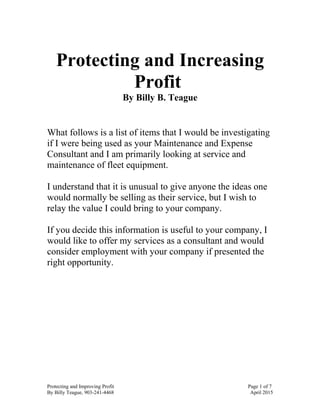 Protecting and Increasing
Profit
By Billy B. Teague
What follows is a list of items that I would be investigating
if I were being used as your Maintenance and Expense
Consultant and I am primarily looking at service and
maintenance of fleet equipment.
I understand that it is unusual to give anyone the ideas one
would normally be selling as their service, but I wish to
relay the value I could bring to your company.
If you decide this information is useful to your company, I
would like to offer my services as a consultant and would
consider employment with your company if presented the
right opportunity.
Protecting and Improving Profit Page 1 of 7
By Billy Teague, 903-241-4468 April 2015
 