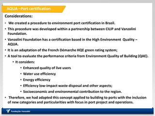 AQUA –Port certification
A
Considerations:
• We created a procedure to environment port certification in Brazil.
• This procedure was developed within a partnership between CILIP and Vanzolini
Foundation.
• Vanzolini Foundation has a certification based in the High Environment Quality –
AQUA.
• It is an adaptation of the French Démarche HQE green rating system;
• A tool to evaluate the performance criteria from Environment Quality of Building (QAE).
• It considers:
• Enhanced quality of live users
• Water use efficiency
• Energy efficiency
• Efficiency low-impact waste disposal and other aspects;
• Socioeconomic and environmental contribution to the region.
• Therefore, we had adapted this concept applied to building to ports with the inclusion
of new categories and particularities with focus in port project and operations.
 