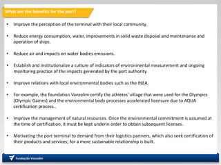 • Improve the perception of the terminal with their local community.
• Reduce energy consumption, water, improvements in solid waste disposal and maintenance and
operation of ships.
• Reduce air and impacts on water bodies emissions.
• Establish and institutionalize a culture of indicators of environmental measurement and ongoing
monitoring practice of the impacts generated by the port authority.
• Improve relations with local environmental bodies such as the INEA.
• For example, the foundation Vanzolini certify the athletes' village that were used for the Olympics
(Olympic Games) and the environmental body processes accelerated licensure due to AQUA
certification process..
• Improve the management of natural resources. Once the environmental commitment is assumed at
the time of certification, it must be kept underin order to obtain subsequent licenses.
• Motivating the port terminal to demand from their logistics partners, which also seek certification of
their products and services; for a more sustainable relationship is built.
What are the benefits for the port?
 