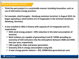 What are the benefits for the port?
• Think the port project in a sustainable manner including innovative, such as
use of alternative energy practices
• For example, cited Eurogate - Hamburg container terminal, in August 2013, he
began operating a wind turbine of 2.4 megawatts in the terminal containers
Hamburg, Germany.
• It was installed in 2015 a factory with capacity of 2.4 megawatt and 3.4,
respectively:
 With wind energy project = 30% reduction in the total consumption of
terminal
 Both turbines are capable of generating 9 and 8.7 MWh providing an
economy of CO2 emissions into the atmosphere between 4600 and 4446
tons per year, respectively.
 LNG supply for ships and power generation.
 Economy 25% in energy consumption using LED.
 4 solar energy panels stations = 352, 62000 Kwh generated per year
 
