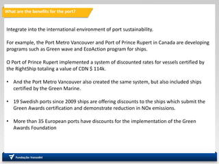 What are the benefits for the port?
Integrate into the international environment of port sustainability.
For example, the Port Metro Vancouver and Port of Prince Rupert in Canada are developing
programs such as Green wave and EcoAction program for ships.
O Port of Prince Rupert implemented a system of discounted rates for vessels certified by
the RightShip totaling a value of CDN $ 114k.
• And the Port Metro Vancouver also created the same system, but also included ships
certified by the Green Marine.
• 19 Swedish ports since 2009 ships are offering discounts to the ships which submit the
Green Awards certification and demonstrate reduction in NOx emissions.
• More than 35 European ports have discounts for the implementation of the Green
Awards Foundation
 
