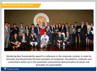 What are the benefits for the port?
Marketing Best Sustainability award is a reference in the corporate context, in order to
stimulate and disseminate the best examples of companies, foundations, institutes and
associations which act in the promotion and practical demonstration of values ​​and
principles of sustainability.
 