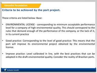 Vanzolini foundation
Criteria to be achieved by the port project.
These criteria are listed below: Base:
• ENVIRONMENTAL LICENSE - corresponding to minimum acceptable performance
level for a company of high environmental quality. This should correspond to the
rules that demand enough of the performance of the company, or the lack of it,
in its current practice
• Good practice: Corresponding to the level of good practice: This means that the
port will improve its environmental project obtained by the environmental
license.
• Improve practice: Level calibrated in line, with the best practices that can be
adopted in the draft environmental quality. Consider the reality of Brazilian ports.
 