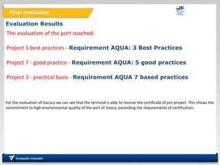 Final evaluation
Evaluation Results
For the evaluation of Itacoca we can see that the terminal is able to receive the certificate of pre-project. This shows the
commitment to high environmental quality of the port of Itaoca, exceeding the requirements of certification.
The evaluation of the port reached:
Project 5 best practices - Requirement AQUA: 3 Best Practices
Project 7 - good practice - Requirement AQUA: 5 good practices
Project 3 - practical basis - Requirement AQUA 7 based practices
 