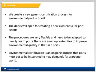 Conclusion
• We create a new generic certification process for
environmental port in Brazil.
• The doors will open for creating a new awareness for port
agents
• The procedures are very flexible and need to be adapted to
new types of ports There are great opportunities to improve
environmental quality in Brazilian ports.
• Environmental certification is an ongoing process that ports
must get to be integrated to new demands for a greener
world.
 