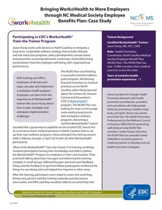 Bringing Work@Health to More Employers
through NC Medical Society Employee
Benefits Plan: Case Study
Trainee Background
Certified Work@Health® Trainer:
Jason Horay, MS, ATC, CHES
Role: Health Promotion
Coordinator, North Carolina Medical
Society Employee Benefit Plan
(NCMS Plan). The NCMS Plan has
over 12,000 members from medical
practices across the state.
Years of worksite health
promotion experience: 15
Horay founded the Triangle Health
Promotion Network with health
promotion practitioners, providers,
and consultants who help people
thrive by promoting a healthy mind,
body, and spirit. Horay was named
one of the Top 100 Health Promotion
Professionals by the Wellness Council
of America (WELCOA) for promoting
well-being among NCMS Plan
members. Under Horay’s direction,
the NCMS Plan has awarded nearly
$500,000 in incentive grants to
medical practices to develop and use
health promotion strategies.
With training and effort,
employers of all sizes and
types can plan and implement
a workplace health program.
Employers can learn from the
experiences of Work@Health®
trainers like Jason Horay about
how to plan strategies and
anticipate implementation
challenges.
Participating in CDC’s Work@Health®
Train-the-Trainer Program
Jason Horay works with doctors in North Carolina to integrate a
long-term, sustainable wellness strategy that includes lifestyle
and risk-reduction programs; policy development; annual exams
and preventive screening; biometric screenings; and healthy living
presentations that link employee well-being with organizational
performance.
The NCMS Plan was finishing
a successful worksite wellness
grant program, distributing
financial incentives to medical
practices across North
Carolina, when Horay learned
about the Centers for Disease
Control and Prevention’s
(CDC’s) Work@Health®
program. The NCMS Plan was
looking for ways to encourage
more medical practices to
start workplace wellness
programs. Becoming a
certified Work@Health® trainer
sounded like a good way to capitalize on the trusted CDC brand and
its curricula to teach medical practices in North Carolina how to set
up their own wellness programs. Horay attended the training session
held in Atlanta, Georgia, in April 2014 with 28 other Work@Health
participants.
Most of the Work@Health® Train-the-Trainer (T3) training workshop
involved participants honing their knowledge and skills to deliver
the Work@Health® Program to employers in their communities. They
practiced talking about key messages and delivering the training
modules in small groups, followed by peer and instructor feedback.
Horay said the feedback he got from fellow participants reinforced the
things he was doing well and helped him improve in other areas.
After the training, participants were asked to assess the workshop.
Ninety-two percent said the training materials and discussions
were useful, and 89% said they would be able to use what they had
National Center for Chronic Disease Prevention and Health Promotion
Division of Population Health
CS257190M
 