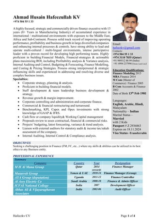 Hafeezkv CV Page 1 of 4
Ahmad Husain Hafeezullah KV
+974 504 55 1 33
A highly focused, strategic and commercially driven finance executive with 13
years (8+ Years in Manufacturing Industry) of accumulated experience in
international / multinational environments with exposure to the Middle East,
Africa and Sub-Continent. Possess solid track record of improving operating
performance, profitability and business growth in large diversified companies
and enhancing internal processes & controls. have strong ability to lead and
operate multi-cultural / multi-lingual environments, intense participative
leader with a proven record for developing high performing teams. Highly
proficient in building Financial Models, Financial strategies & actionable
plans maximizing ROI, including Profitability analysis & Variance analysis,
Internal Auditing and Control, Budgeting & Forecasting, Finance Modelling,
and Costing & Pricing Strategies. Possess strong interpersonal & strategic
influencing skills and experienced in addressing and resolving diverse and
complex business issues.
Specialties:
 Corporate strategy, planning & analysis.
 Proficient in building financial models.
 Staff development & team leadership business development &
strategy.
 Revenue growth & margin improvement.
 Corporate controlling and administration and corporate finance.
 Commercial & financial restructuring and turnaround.
 Benchmarking, KPI, Capex and Opex investments with strong
knowledge of GAAP & IFRS.
 Cash flow or company liquidity& Working Capital management
 Proposals review to asses contractual, financial & commercial risks.
 Projects’ budgeting, latest forecasting, variance & trend analysis.
 Liaison with external auditors for statutory audit & income tax/zakah
assessment of the company.
 Internal Auditing, Internal Control & Compliance analysis.
OBJECTIVES
Seeking a challenging position in Finance (FM, FC, etc...) where my skills & abilities can be utilized in its best
ethics to any Business entity.
PROFESSIONAL EXPERIENCE
Summary
Company Country Year Designation
M H Al Mana Group Qatar 2014
onwards
Finance Manager
Mutarreb Group Yemen & UAE 2010-14 Finance Manager (Group)
AYA Group (deputation) Uganda 2011-12 Finance Controller
Al Asry Electric Co Saudi Arabia 2008-10 Finance & Admin Officer
ICFAI National College India 2007 Development Officer
Abbas Ali & Vijayaraghavan
Associates
India 2002-06 Audit Officer
Email:
hafeezkv@gmail.com
Contacts:
+974 504 55 1 33
+974 3110 7835 (Qatar)
+91 989512 88 99 (India)
+91 4994 237996 (Home Land Line)
Education Qualifications:
Finance Modeling 2015
MBA Finance 2014
M Com (Master of
Commerce) Finance 2005
B Com Accounts & Finance
2002
Date of Birth 13th Feb 1981
Languages:
English, Arabic, Hindi,
Malayalam
Nationality – Indian
Marital Status –
Married
with 2 Kids
Passport # Z 2936863
Expires on 18.11.2024
Visa Status -Transferrable
 