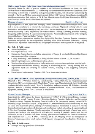 Hafeezkv CV Page 2 of 4
M H Al Mana Group – Doha, Qatar (http://www.mhalmanagroup.com/)
Originally formed in 1952 to provide support to the industrial development of Qatar, the rapid
diversification of the Mohammed H. Al Mana Group led to the formation of individual companies, each
specializing in their field of expertise and operating independently, yet collectively comprising the
strength of the Group. M H Al Mana group is a multi-billion US$ Turnover Group having more than 50
subsidiary companies, their business in Oil & Gas, Manufacturing, Real Estate, Construction, FMCG,
Auto Mobiles, Retails, Service Division & Investments.
Finance Manager Dec 2014 - Current
Reporting to the GM &IA, apart from managing finance department and finance manager duties, main
task is like a consultant, to re-structure the subsidiary companies. At present working with, Al Mana
Electronics, Italian Marble Design (IMD), D3, Gulf Concrete Products (GCP), Better Homes and Star
Line Block Factory (SBF). Responsible for overall Finance, Treasury, Reporting, Business Planning,
Budgeting, and Forecasting & Decision making functions. Presenting financial results of the company
on monthly basis. Preparing Budget Variance Analysis.
Taking corrective measures and guiding them in the right direction. Preparing formats, procedures,
guidelines and policies for each department including main focus on finance department. Helping
internal audit department on their tasks and notifying the areas to be more vigilant etc. in the group.
Key Roles & Achievement:
 Approving Budgets.
 Guiding the Finance Team.
 Manage the finance function including arrangement of funded & non-funded financial facilities as
per requirement of the company.
 Closely monitoring Capex and Opex, Costing, revenue models of IMD, D3, GCP & SBF
 Identifying the problems and taking corrective actions.
 Monitored spending against approved budgets & report variances there against on monthly basis.
 Implemented the business planning, budgeting & forecasting process. Having meeting with all
department heads and studying the current scenario, analyzing it and suggesting corrective
measures.
 Preparing and implementing Procedure Life Cycle for each departments.
Al MUTARREB GROUP Sana’a Republic of Yemen (www.mutarreb.com) & Dubai, UAE
Mutarreb is US $100Million Turnover, Manufacturing, Trading Marketing & Telecommunication
Group in the MENA region (especially Middle East, Yemen, Iraq). Manufacturing & Supplying Quality
products (including mobile brand “Brava”), installation packages covering IT Solutions, Security
Systems, Sabafon (a leading telecom company in yemen) Distributor, GSM, Telecommunication
equipment, Trading, Retail, FMCG Division & Investments.
Group Finance Manager Aug 2010 – Sep 2014
Reporting to the CEO, manage the finance departments of YEMEN & UAE as Group Finance Manager.
Responsible for overall Finance, Treasury, Reporting, Business Planning, Budgeting, and Forecasting
& Decision making functions. Presenting financial results of the company on monthly basis to BOD.
Preparing Budget Variance Analysis. Giving opinion to CEO on the financial decision making, (i.e. buy
vs. lease, new investment options, starting new ventures) detailed presentation & analysis of periodic
financial statements, presentation & detailed analysis of annual budget, scheduling & organizing Board
& Steering Committee Meetings. Timely completion of annual external audit of each legal entity,
preparing the business plan analyzing & reviewing the monthly & periodic results with lines of
businesses, review of periodic cash flows. Keeping good relation with Banks and financial institutions,
and responsible for LC, LG & PO’s. Following AR & AP, Ongoing review & management of
Company's treasure position, which includes Cash/liquidity Management, Bank Facilities (Cash & non-
Cash).
Key Roles & Achievement:
 Manages banking operational relationship.
 