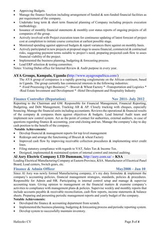 Hafeezkv CV Page 3 of 4
 Approving Budgets.
 Manage the finance function including arrangement of funded & non-funded financial facilities as
per requirement of the company.
 Undertake long term & short term financial planning of Company including projects execution
methodology.
 Issuance of monthly financial statements & monthly cost status reports of ongoing projects of all
companies of the group.
 Actively involved with Project execution team for continuous updating of latest forecast of project
cost at completion to initiate course correction at earliest possible stage.
 Monitored spending against approved budgets & report variances there against on monthly basis.
 Actively participated in new projects at proposal stage to assess financial, commercial & contractual
risks, suggesting payment terms suitable to project’s need, preparing projected cash flow to asses
financial viability of the project.
 Implemented the business planning, budgeting & forecasting process.
 Lead ERP selection & testing committee.
Notes: Visiting Dubai office for Internal Review & Audit purpose in every year.
AYA Groups, Kampala, Uganda (http://www.ayagroupafrica.com/)
The AYA group of companies is a rapidly growing conglomerate on the African continent, based
in Uganda. The group currently has commercial interests in the following industries:
* -Food Processing (Agri Business) * - Biscuit & Wheat Factory * -Transportation and Logistics *
-Real Estate Investment and Development * -Hotel Development and Hospitality Industry
Finance Controller (Deputation) Nov 2011- July 2012
Reporting to the Chairman and GM. Responsible for Financial Management, Financial Reporting,
Budgeting, and Debt Management, Tracking AR & AP. Closely tracking with cheques, especially
bouncing. Manage the financial units including accountants. Reviews the operational & financial results
of the company & compares them against objectives & budgets. Lead Internal Audit team and
implement new control system. Act as the point of contact for authorities, external auditors, in case of
questions regarding finance & accounting, year-end closing and tax. Manage the company’s day to day
cash position to the benefit of the company.
Notable Achievements:
 Develop financial & management reports for top level management
 Redesign and arrange the functioning of Biscuit & wheat Factory
 Improved cash flow by improving receivable collection procedures & implementing strict credit
lines.
 Filing statutory compliance with regards to VAT, Sales Tax & Income Tax.
 Designed, implemented & maintained system of internal control and internal auditing.
Al Asry Electric Company LTD Dammam, http://asry.com.sa/ – KSA
Leading Electrical Manufacturing Company at Eastern Province, KSA. Manufacturer of Electrical Panel
Board, Load centers, Switch gears, etc.
Finance & Admin Officer May2008 – Jun 10
Since Al Asry was newly formed Manufacturing company, it’s my duty formulate & implement the
company’s accounting policies, financial management strategies, standards, policies & procedures.
Responsible for Admin and HR. Participating in internal control setup and manage & supervise
accounting team. Giving opinion to management on the financial matters & examine company’s
activities to compliance with management plans & policies. Supervise weekly and monthly reports that
include accounts payable & receivable reconciliation, cash flow reports, income statements & balance
sheets. Preparing and presenting periodic management reports and yearly budget of the company.
Notable Achievements:
 Developed the finance & accounting department from scratch.
 Implemented the business planning, budgeting & forecasting process and periodic reporting system.
 Develop system to successfully maintain inventory.
 