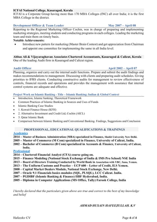 Hafeezkv CV Page 4 of 4
ICFAI National College, Kasaragod, Kerala
ICFAI is a Corporate Group having more than 170 MBA Colleges (INC) all over India; it is the first
MBA College in the district.
Development Officer & Team Leader May 2007 – April 08
Reporting to the Regional Marketing Officer Cochin, was in charge of preparing and implementing
marketing strategies, meeting students and conducting programs in each colleges. Leading the marketing
team and train them on timely basis.
Notable Achievements:
 Introduce new pattern for marketing (Master Brain Contest) and get appreciation from Chairman
and appoint one committee for implementing the same in all India level.
Abbas Ali & Vijayaraghavan Associates Chartered Accountants, Kasaragod & Calicut, Kerala
One of the leading Audit firm in Kasaragod and Calicut region.
Audit Officer April 2002 – April 07
Planning, organize and carry out the internal audit functions. Prepare and submit the audit findings and
makes recommendations to management. Discussing with clients and preparing audit schedules. Giving
priorities to IFRS clients. Conducting constructive audits for management to review effectiveness of
controls, financial records and operations and provides the management with assurance that internal
control systems are adequate and effective.
Project Work on Islamic Banking - Title – Islamic Banking; Indian & Global Context
 Introduction, Islamic banking; Theoretical Framework
 Common Practices of Islamic Banking in Sources and Uses of Funds
 Islamic Banking Case Studies
 1. Kuwait Finance House (KFH)
 2. Alternative Investment and Credit Ltd, Cochin (AICL)
 3. Qatar Islamic Bank
 Comparison between Islamic Banking and Conventional Banking. Findings, Suggestions and Conclusion
PROFESSIONAL, EDUCATIONAL QUALIFICATIONS & TRAININGS
Academics
2014 – Master of Business Administration (MBA) specialized in Finance, Shobit University New Delhi.
2005 – Master of Commerce (M Com) specialized in Finance, University of Calicut, India.
2002 – Bachelor of Commerce (B Com) specialized in Accounts & Finance, University of Calicut,
India.
Professional
2014 – Chartered Financial Analyst (CFA) course going on.
2015 – Finance Modeling (National Stock Exchange of India & IMS Pro School) NSE India
2013 – Board of Directors Training Conducted by World Bank in Association with YBC, Sana, Yemen.
2013 – The Uniform Customs and Practice – UCP 600 – Letter of Credit, ILS Yemen.
2008 – Capital Market Dealers Module, National Stock Exchange, New Delhi.
2007 – Oracle 9.1 Financials basics modules (SQL, PLSQL), LCC Calicut. India.
2007 – PGDIBF (Islamic Banking & Finance) IIBF Hyderabad, India.
2005 – Diploma in Computer Applications (MS Office, Tally) Farook College, India
I hereby declared that the particulars given above are true and correct to the best of my knowledge
and belief
AHMAD HUSAIN HAFEEZULLAH. K.V
 