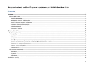 1	
Proposed	criteria	to	identify	primary	databases	on	UNCCD	Best	Practices	
Contents	
Database	............................................................................................................................................................................................................................	3	
Content-wide	criteria	..................................................................................................................................................................................................................	3	
Scope	of	the	database	............................................................................................................................................................................................................	3	
Management	of	record	property	rights	..................................................................................................................................................................................	3	
Source	of	data	and	metadata	management	...........................................................................................................................................................................	3	
Conceptual	Integrity	(data	validation)	....................................................................................................................................................................................	4	
Size	of	the	database	................................................................................................................................................................................................................	4	
Geographical	coverage	...........................................................................................................................................................................................................	4	
System-wide	criteria	...........................................................................................................................................................................................................	5	
Runtime	requirements	................................................................................................................................................................................................................	5	
Functionality	...........................................................................................................................................................................................................................	5	
Performance	...........................................................................................................................................................................................................................	7	
Security	...................................................................................................................................................................................................................................	8	
Access	to	authorized	users	for	insertion	and	uploading	of	data	about	best	practices	...........................................................................................................	8	
Availability	and	Reliability	of	the	system	................................................................................................................................................................................	9	
Usability,	training	and	support	...............................................................................................................................................................................................	9	
Interoperability	.....................................................................................................................................................................................................................	11	
Non-Runtime	requirements	......................................................................................................................................................................................................	12	
Modifiability	.........................................................................................................................................................................................................................	12	
Portability	.............................................................................................................................................................................................................................	12	
Integrability	..........................................................................................................................................................................................................................	13	
Institutional	capacity	........................................................................................................................................................................................................	14	
 