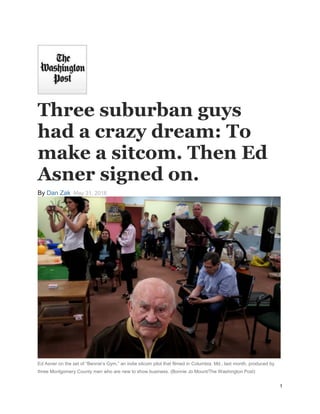 1
Three suburban guys
had a crazy dream: To
make a sitcom. Then Ed
Asner signed on.
By Dan Zak May 31, 2016
Ed Asner on the set of “Bennie’s Gym,” an indie sitcom pilot that filmed in Columbia, Md., last month, produced by
three Montgomery County men who are new to show business. (Bonnie Jo Mount/The Washington Post)
 