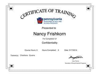 Nancy Frishkorn
For Completion of
Confidentiality
Course Hours: 6 Hours Completed: 6 Date: 9/17/2014
Trainer(s): Charlene Givens
Gary Tennis
Secretary of Drug & Alcohol Programs
Presented to
 