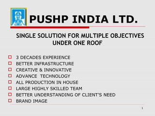 1
PUSHP INDIA LTD.
SINGLE SOLUTION FOR MULTIPLE OBJECTIVES
UNDER ONE ROOF
 3 DECADES EXPERIENCE
 BETTER INFRASTRUCTURE
 CREATIVE & INNOVATIVE
 ADVANCE TECHNOLOGY
 ALL PRODUCTION IN HOUSE
 LARGE HIGHLY SKILLED TEAM
 BETTER UNDERSTANDING OF CLIENT’S NEED
 BRAND IMAGE
 