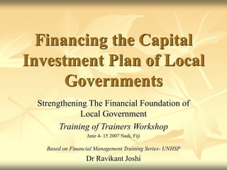 Financing the Capital
Investment Plan of Local
Governments
Strengthening The Financial Foundation of
Local Government
Training of Trainers Workshop
June 4- 15 2007 Nadi, Fiji
Based on Financial Management Training Series- UNHSP
Dr Ravikant Joshi
 