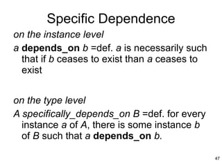 Specific Dependence on the instance level a   depends_on  b  =def.  a  is necessarily such that if  b  ceases to exist than  a  ceases to exist on the type level A specifically_depends_on B  =def. for every instance  a  of  A , there is some instance  b  of  B  such that  a  depends_on  b. 