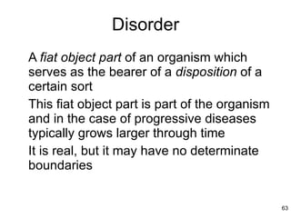 Disorder A  fiat object part  of an organism which serves as the bearer of a  disposition  of a certain sort This fiat object part is part of the organism and in the case of progressive diseases typically grows larger through time It is real, but it may have no determinate boundaries  
