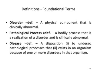 Definitions - Foundational Terms Disorder =def . – A physical component that is clinically abnormal. Pathological Process =def. –  A bodily process that is a realization of a disorder and is clinically abnormal . Disease =def. –  A disposition (i) to undergo pathological processes that (ii) exists in an organism because of one or more disorders in that organism.  