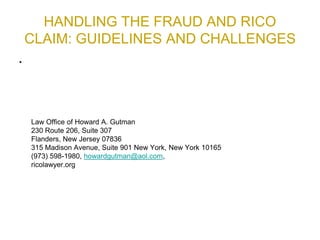 HANDLING THE FRAUD AND RICO
CLAIM: GUIDELINES AND CHALLENGES
•
Law Office of Howard A. Gutman
230 Route 206, Suite 307
Flanders, New Jersey 07836
315 Madison Avenue, Suite 901 New York, New York 10165
(973) 598-1980, howardgutman@aol.com,
ricolawyer.org
 