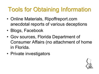 Tools for Obtaining Information
• Online Materials, Ripoffreport.com
anecdotal reports of various deceptions
• Blogs, Facebook
• Gov sources, Florida Department of
Consumer Affairs (no attachment of home
in Florida.
• Private investigators
 