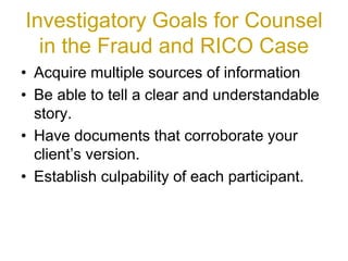 Investigatory Goals for Counsel
in the Fraud and RICO Case
• Acquire multiple sources of information
• Be able to tell a clear and understandable
story.
• Have documents that corroborate your
client’s version.
• Establish culpability of each participant.
 