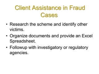 Client Assistance in Fraud
Cases
• Research the scheme and identify other
victims.
• Organize documents and provide an Excel
Spreadsheet.
• Followup with investigatory or regulatory
agencies.
 