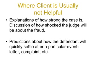 Where Client is Usually
not Helpful
• Explanations of how strong the case is,
Discussion of how shocked the judge will
be about the fraud.
• Predictions about how the defendant will
quickly settle after a particular event-
letter, complaint, etc.
 